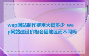 wap网站制作费用大概多少_wap网站建设价格会因地区而不同吗