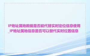 IP地址属地数据是否能代替实时定位信息使用_IP地址属地信息是否可以替代实时位置信息