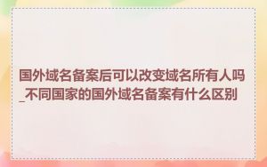 国外域名备案后可以改变域名所有人吗_不同国家的国外域名备案有什么区别
