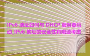 IPv6 地址如何与 DHCP 服务器互动_IPv6 地址的安全性有哪些考虑