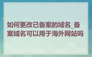 如何更改已备案的域名_备案域名可以用于海外网站吗