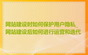 网站建设时如何保护用户隐私_网站建设后如何进行运营和迭代