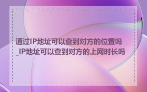 通过IP地址可以查到对方的位置吗_IP地址可以查到对方的上网时长吗