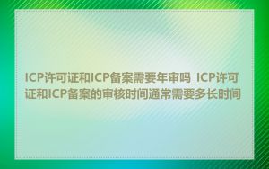 ICP许可证和ICP备案需要年审吗_ICP许可证和ICP备案的审核时间通常需要多长时间