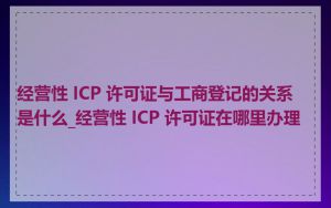 经营性 ICP 许可证与工商登记的关系是什么_经营性 ICP 许可证在哪里办理