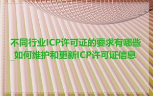 不同行业ICP许可证的要求有哪些_如何维护和更新ICP许可证信息