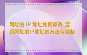 网址的 IP 地址如何修改_查看网址的IP地址的方法有哪些