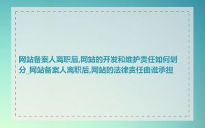 网站备案人离职后,网站的开发和维护责任如何划分_网站备案人离职后,网站的法律责任由谁承担