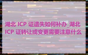 湖北 ICP 证遗失如何补办_湖北 ICP 证转让或变更需要注意什么