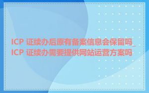 ICP 证续办后原有备案信息会保留吗_ICP 证续办需要提供网站运营方案吗