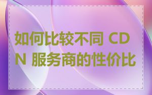 如何比较不同 CDN 服务商的性价比