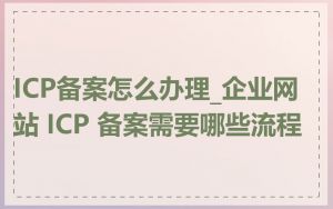 ICP备案怎么办理_企业网站 ICP 备案需要哪些流程