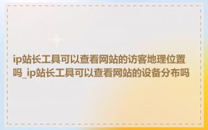 ip站长工具可以查看网站的访客地理位置吗_ip站长工具可以查看网站的设备分布吗