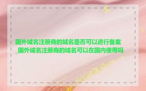 国外域名注册商的域名是否可以进行备案_国外域名注册商的域名可以在国内使用吗