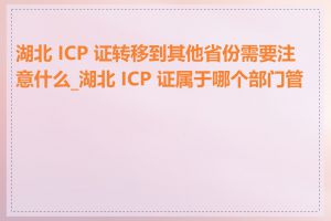 湖北 ICP 证转移到其他省份需要注意什么_湖北 ICP 证属于哪个部门管理