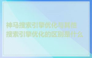 神马搜索引擎优化与其他搜索引擎优化的区别是什么
