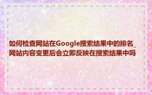 如何检查网站在Google搜索结果中的排名_网站内容变更后会立即反映在搜索结果中吗
