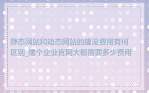 静态网站和动态网站的建设费用有何区别_建个企业官网大概需要多少费用