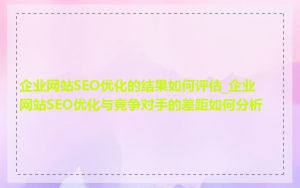 企业网站SEO优化的结果如何评估_企业网站SEO优化与竞争对手的差距如何分析