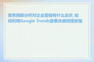 搜索指数分析对企业营销有什么启示_如何利用Google Trends查看关键词搜索指数