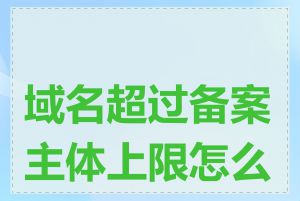 域名超过备案主体上限怎么办