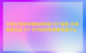 外资公司在中国如何申请 ICP 备案_外商投资企业 ICP 许可证年检需要准备什么
