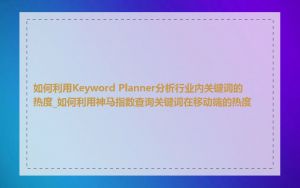 如何利用Keyword Planner分析行业内关键词的热度_如何利用神马指数查询关键词在移动端的热度