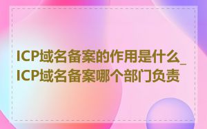 ICP域名备案的作用是什么_ICP域名备案哪个部门负责