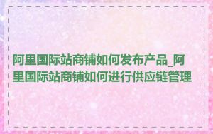 阿里国际站商铺如何发布产品_阿里国际站商铺如何进行供应链管理
