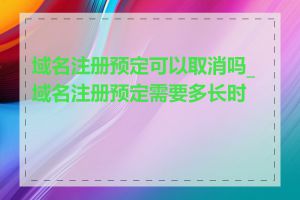 域名注册预定可以取消吗_域名注册预定需要多长时间