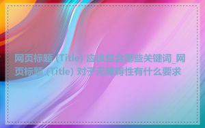 网页标题 (Title) 应该包含哪些关键词_网页标题 (Title) 对于无障碍性有什么要求