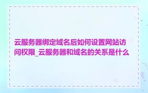 云服务器绑定域名后如何设置网站访问权限_云服务器和域名的关系是什么
