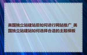 美国独立站建站后如何进行网站推广_美国独立站建站如何选择合适的主题模板
