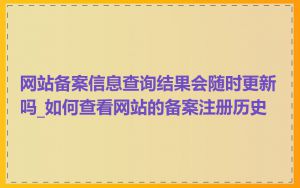 网站备案信息查询结果会随时更新吗_如何查看网站的备案注册历史