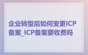 企业转型后如何变更ICP备案_ICP备案要收费吗