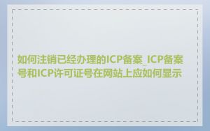 如何注销已经办理的ICP备案_ICP备案号和ICP许可证号在网站上应如何显示