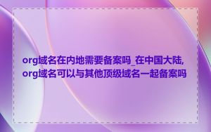 org域名在内地需要备案吗_在中国大陆,org域名可以与其他顶级域名一起备案吗