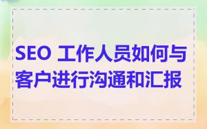 SEO 工作人员如何与客户进行沟通和汇报