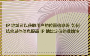 IP 地址可以获取用户的位置信息吗_如何结合其他信息提高 IP 地址定位的准确性