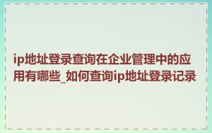 ip地址登录查询在企业管理中的应用有哪些_如何查询ip地址登录记录