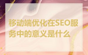 移动端优化在SEO服务中的意义是什么