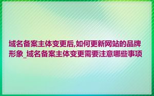 域名备案主体变更后,如何更新网站的品牌形象_域名备案主体变更需要注意哪些事项