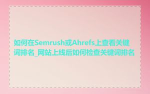如何在Semrush或Ahrefs上查看关键词排名_网站上线后如何检查关键词排名
