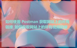 如何使用 Postman 获取网站上的所有链接_如何获取网站上的所有视频链接