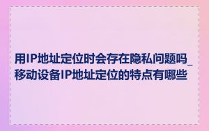 用IP地址定位时会存在隐私问题吗_移动设备IP地址定位的特点有哪些