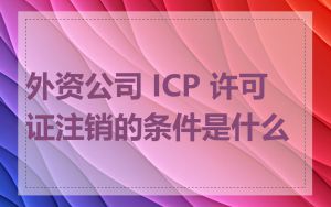 外资公司 ICP 许可证注销的条件是什么