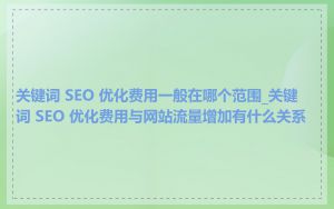 关键词 SEO 优化费用一般在哪个范围_关键词 SEO 优化费用与网站流量增加有什么关系