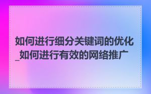 如何进行细分关键词的优化_如何进行有效的网络推广