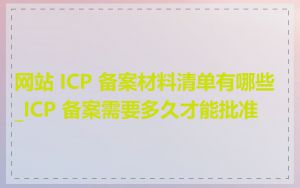 网站 ICP 备案材料清单有哪些_ICP 备案需要多久才能批准