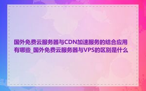 国外免费云服务器与CDN加速服务的结合应用有哪些_国外免费云服务器与VPS的区别是什么